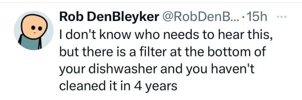 @RobDenBleyker: | don't know who needs to hear this, but there is a filter at the bottom of your dishwasher and you haven't cleaned it in 4 years 