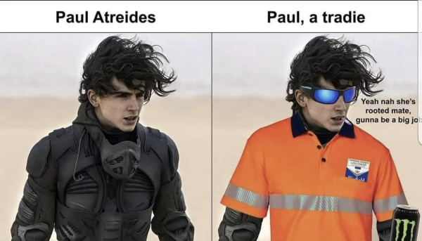 A meme with two halves showing Paul Atreides and Paul, a tradie

Paul Atreides appears as the movie in a stilsuit. Paul, a tradie has the same photo except his is wearing orange-hi-vis, servo sunnies, has a smoke and winnie blues in his pocket and a carrying a monster energy drink. He is saying “Yeah nah she’s rooted mate, gunna be a big job"